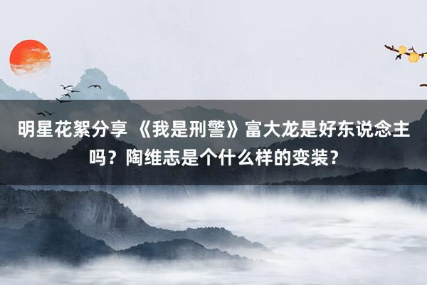 明星花絮分享 《我是刑警》富大龙是好东说念主吗？陶维志是个什么样的变装？