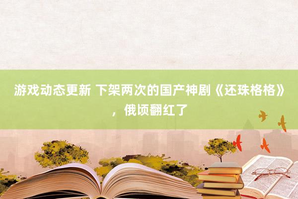 游戏动态更新 下架两次的国产神剧《还珠格格》，俄顷翻红了