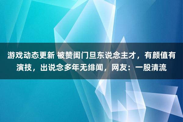 游戏动态更新 被赞闺门旦东说念主才，有颜值有演技，出说念多年无绯闻，网友：一股清流