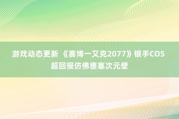 游戏动态更新 《赛博一又克2077》银手COS 超回报仿佛壅塞次元壁