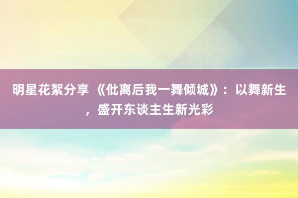 明星花絮分享 《仳离后我一舞倾城》：以舞新生，盛开东谈主生新光彩