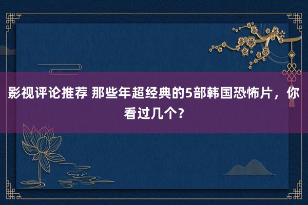 影视评论推荐 那些年超经典的5部韩国恐怖片，你看过几个？