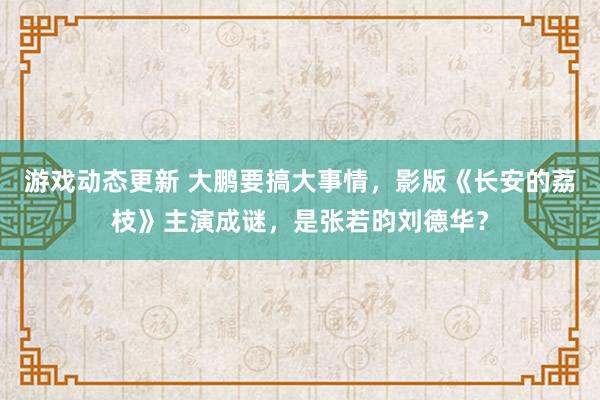 游戏动态更新 大鹏要搞大事情，影版《长安的荔枝》主演成谜，是张若昀刘德华？