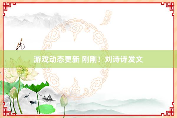 游戏动态更新 刚刚！刘诗诗发文