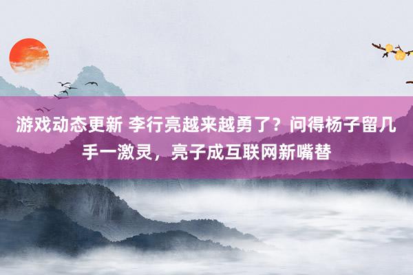 游戏动态更新 李行亮越来越勇了？问得杨子留几手一激灵，亮子成互联网新嘴替