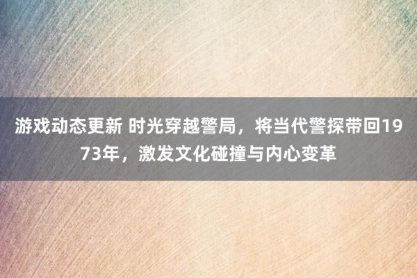 游戏动态更新 时光穿越警局，将当代警探带回1973年，激发文化碰撞与内心变革