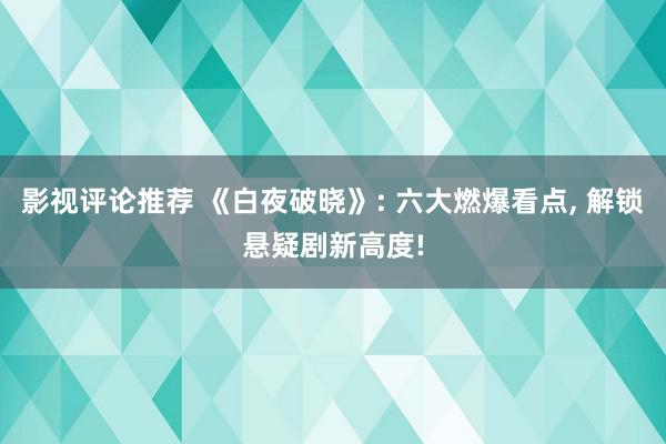 影视评论推荐 《白夜破晓》: 六大燃爆看点, 解锁悬疑剧新高度!