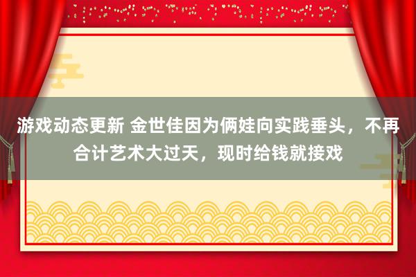 游戏动态更新 金世佳因为俩娃向实践垂头，不再合计艺术大过天，现时给钱就接戏