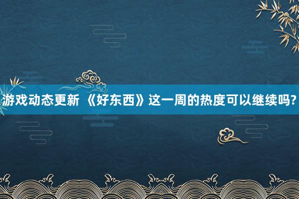 游戏动态更新 《好东西》这一周的热度可以继续吗?