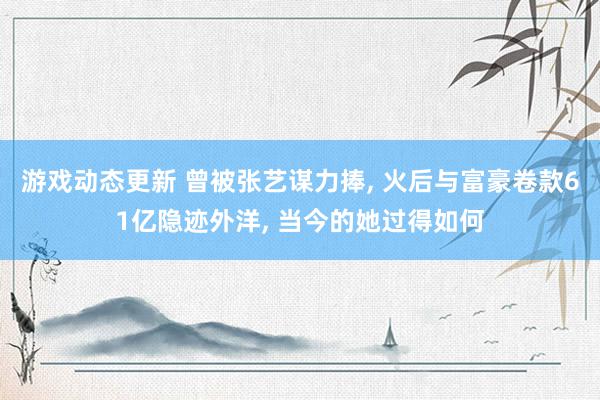 游戏动态更新 曾被张艺谋力捧, 火后与富豪卷款61亿隐迹外洋, 当今的她过得如何