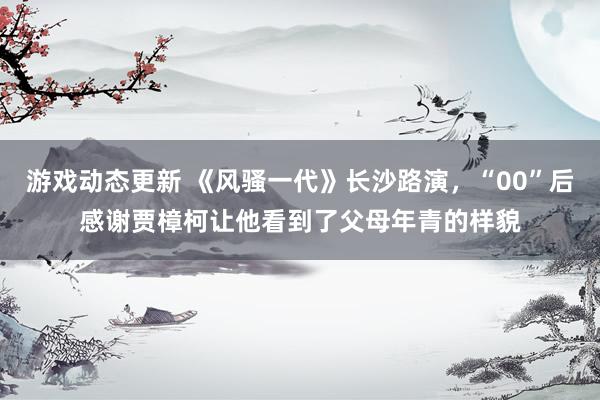 游戏动态更新 《风骚一代》长沙路演，“00”后感谢贾樟柯让他看到了父母年青的样貌