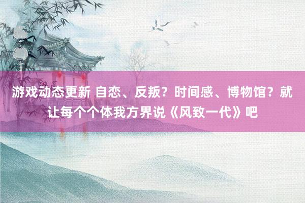 游戏动态更新 自恋、反叛？时间感、博物馆？就让每个个体我方界说《风致一代》吧