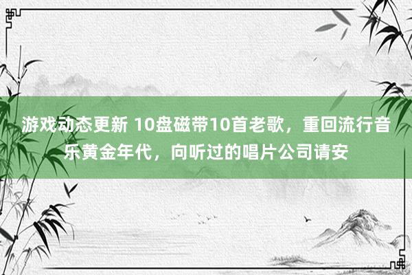 游戏动态更新 10盘磁带10首老歌，重回流行音乐黄金年代，向听过的唱片公司请安