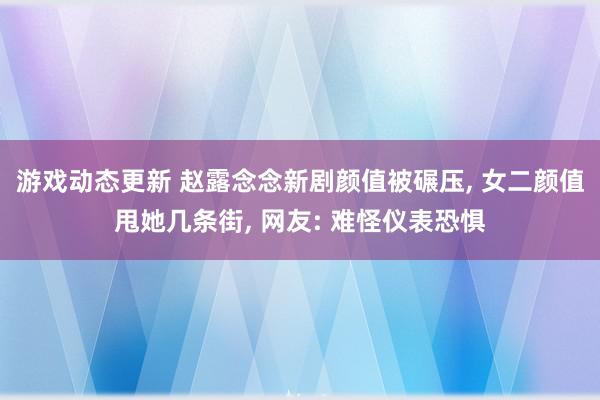 游戏动态更新 赵露念念新剧颜值被碾压, 女二颜值甩她几条街, 网友: 难怪仪表恐惧