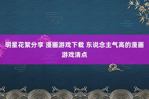 明星花絮分享 漫画游戏下载 东说念主气高的漫画游戏清点