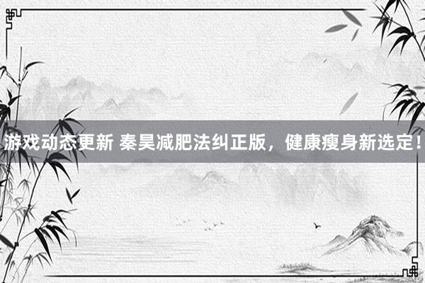 游戏动态更新 秦昊减肥法纠正版，健康瘦身新选定！