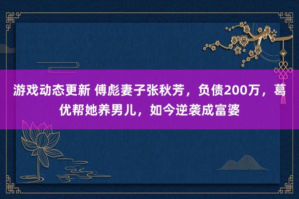 游戏动态更新 傅彪妻子张秋芳，负债200万，葛优帮她养男儿，如今逆袭成富婆