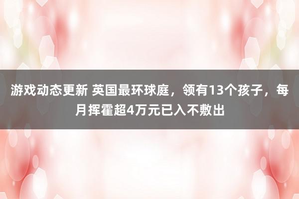 游戏动态更新 英国最环球庭，领有13个孩子，每月挥霍超4万元已入不敷出