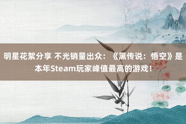 明星花絮分享 不光销量出众：《黑传说：悟空》是本年Steam玩家峰值最高的游戏！