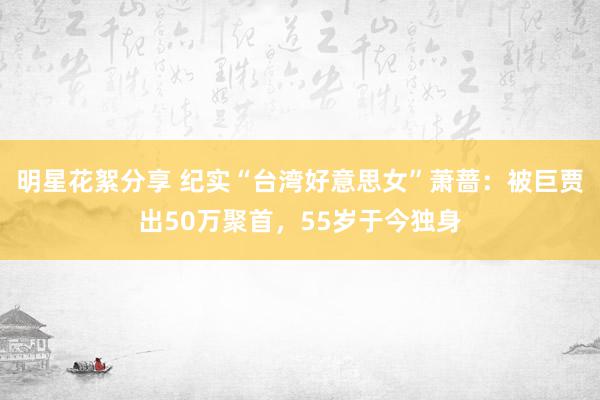 明星花絮分享 纪实“台湾好意思女”萧蔷：被巨贾出50万聚首，55岁于今独身