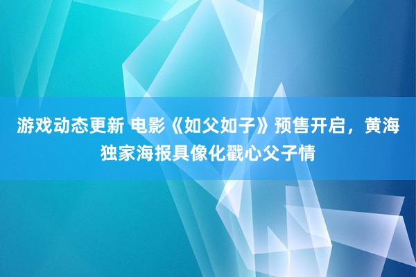 游戏动态更新 电影《如父如子》预售开启，黄海独家海报具像化戳心父子情