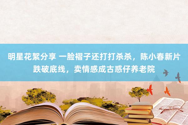 明星花絮分享 一脸褶子还打打杀杀，陈小春新片跌破底线，卖情感成古惑仔养老院