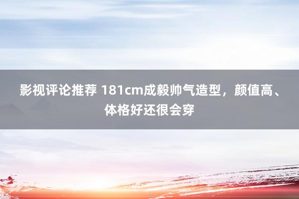 影视评论推荐 181cm成毅帅气造型，颜值高、体格好还很会穿