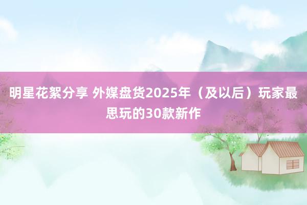 明星花絮分享 外媒盘货2025年（及以后）玩家最思玩的30款新作