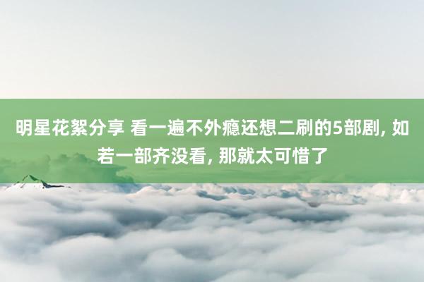 明星花絮分享 看一遍不外瘾还想二刷的5部剧, 如若一部齐没看, 那就太可惜了