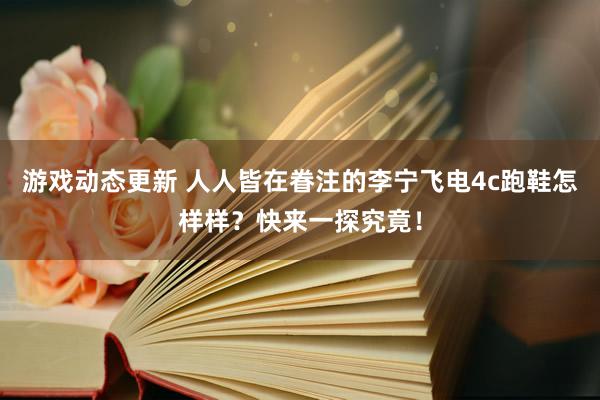 游戏动态更新 人人皆在眷注的李宁飞电4c跑鞋怎样样？快来一探究竟！