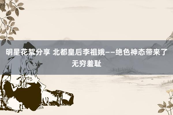 明星花絮分享 北都皇后李祖娥——绝色神态带来了无穷羞耻