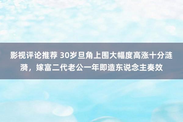 影视评论推荐 30岁旦角上围大幅度高涨十分涟漪，嫁富二代老公一年即造东说念主奏效