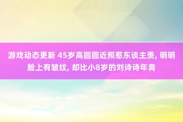 游戏动态更新 45岁高圆圆近照惹东谈主羡, 明明脸上有皱纹, 却比小8岁的刘诗诗年青