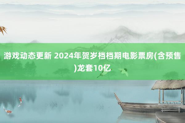 游戏动态更新 2024年贺岁档档期电影票房(含预售)龙套10亿