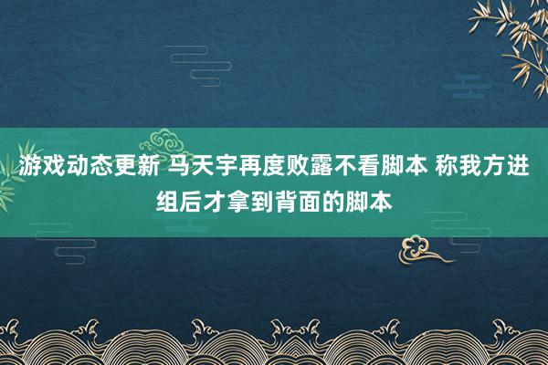 游戏动态更新 马天宇再度败露不看脚本 称我方进组后才拿到背面的脚本