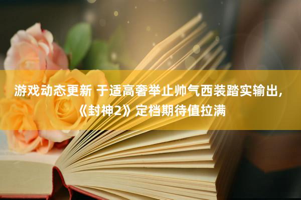 游戏动态更新 于适高奢举止帅气西装踏实输出, 《封神2》定档期待值拉满