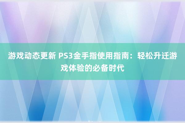 游戏动态更新 PS3金手指使用指南：轻松升迁游戏体验的必备时代