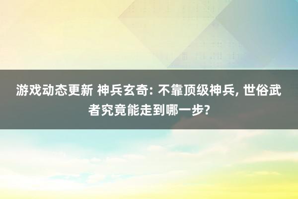 游戏动态更新 神兵玄奇: 不靠顶级神兵, 世俗武者究竟能走到哪一步?