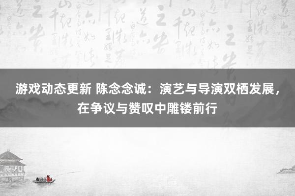 游戏动态更新 陈念念诚：演艺与导演双栖发展，在争议与赞叹中雕镂前行