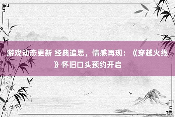 游戏动态更新 经典追思，情感再现：《穿越火线》怀旧口头预约开启