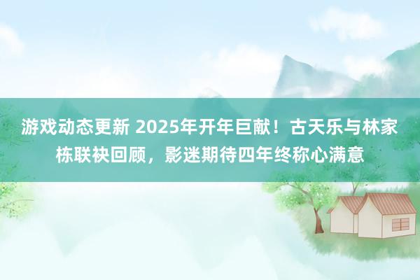 游戏动态更新 2025年开年巨献！古天乐与林家栋联袂回顾，影迷期待四年终称心满意