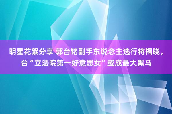 明星花絮分享 郭台铭副手东说念主选行将揭晓，台“立法院第一好意思女”或成最大黑马