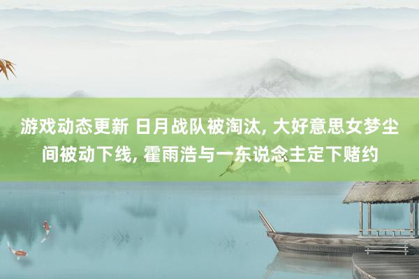 游戏动态更新 日月战队被淘汰, 大好意思女梦尘间被动下线, 霍雨浩与一东说念主定下赌约