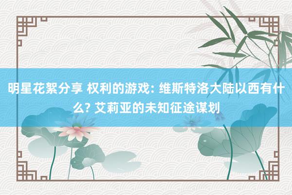 明星花絮分享 权利的游戏: 维斯特洛大陆以西有什么? 艾莉亚的未知征途谋划