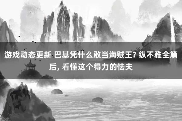 游戏动态更新 巴基凭什么敢当海贼王? 纵不雅全篇后, 看懂这个得力的怯夫