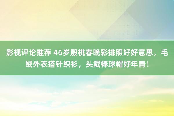 影视评论推荐 46岁殷桃春晚彩排照好好意思，毛绒外衣搭针织衫，头戴棒球帽好年青！