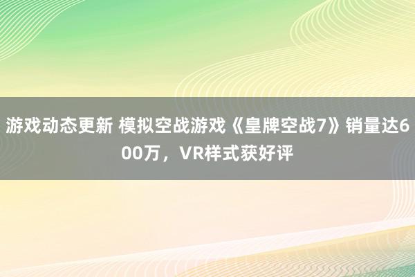 游戏动态更新 模拟空战游戏《皇牌空战7》销量达600万，VR样式获好评