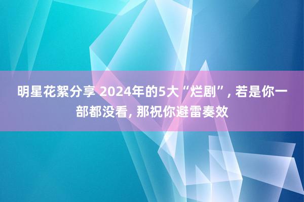 明星花絮分享 2024年的5大“烂剧”, 若是你一部都没看, 那祝你避雷奏效