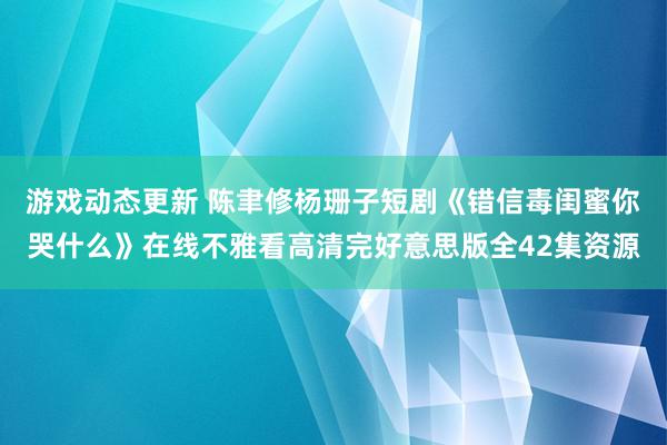 游戏动态更新 陈聿修杨珊子短剧《错信毒闺蜜你哭什么》在线不雅看高清完好意思版全42集资源