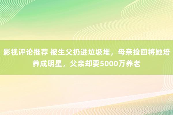 影视评论推荐 被生父扔进垃圾堆，母亲捡回将她培养成明星，父亲却要5000万养老